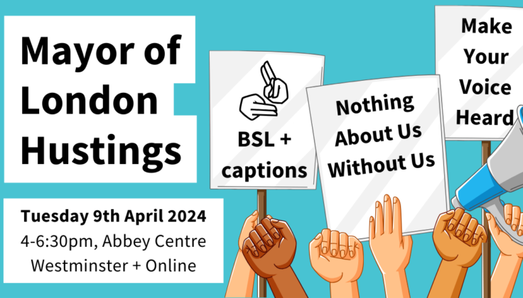 Mayor of London Hustings. Tuesday 9th April 2024, 4-6:30pm, Abbey Centre, Westminster + Online. Cartoon hands holding megaphones and signs that say BSL + captions, Nothing About Us Without Us, Make Your Voice Heard. 