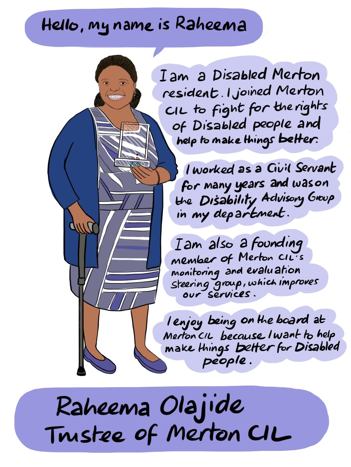 Raheema - Raheema is Disabled and lives in Merton. She joined Merton CIL to fight for the rights of Disabled people and help make things better. She worked as a Civil Servant for many years and was on the Disability Advisory Group in her department. Raheema is also a founding member of Merton CIL’s monitoring and evaluation steering group, which aims to improve the services delivered by Merton CIL. 