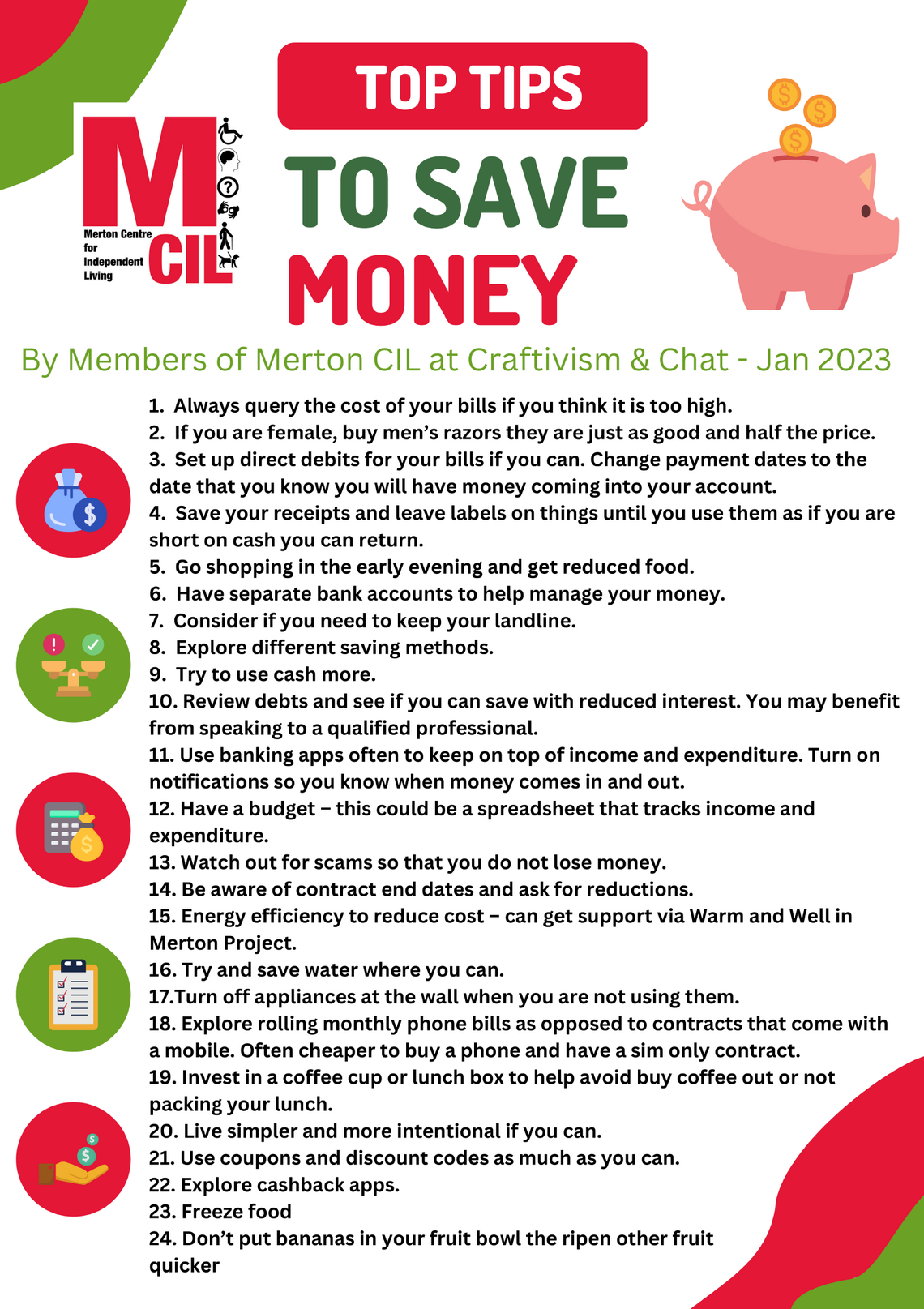 1.  Always query the cost of your bills if you think it is too high.  2.  If you are female, buy men’s razors they are just as good and half the price.  3.  Set up direct debits for your bills if you can. Change payment dates to the date that you know you will have money coming into your account.  4.  Save your receipts and leave labels on things until you use them as if you are short on cash you can return.  5.  Go shopping in the early evening and get reduced food.  6.  Have separate bank accounts to help manage your money. 7.  Consider if you need to keep your landline.  8.  Explore different saving methods. 9.  Try to use cash more. 10. Review debts and see if you can save with reduced interest. You may benefit from speaking to a qualified professional.  11. Use banking apps often to keep on top of income and expenditure. Turn on notifications so you know when money comes in and out. 12. Have a budget – this could be a spreadsheet that tracks income and expenditure.  13. Watch out for scams so that you do not lose money. 14. Be aware of contract end dates and ask for reductions. 15. Energy efficiency to reduce cost – can get support via Warm and Well in Merton Project. 16. Try and save water where you can. 17.Turn off appliances at the wall when you are not using them.  18. Explore rolling monthly phone bills as opposed to contracts that come with a mobile. Often cheaper to buy a phone and have a sim only contract.  19. Invest in a coffee cup or lunch box to help avoid buy coffee out or not packing your lunch. 20. Live simpler and more intentional if you can.  21. Use coupons and discount codes as much as you can.  22. Explore cashback apps.  23. Freeze food  24. Don’t put bananas in your fruit bowl the ripen other fruit  quicker