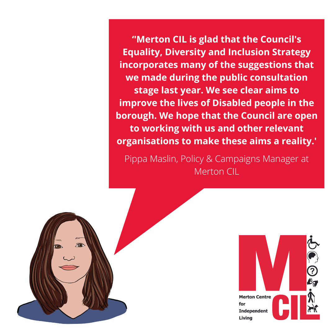 Quote from Policy &amp; Campaigns Manager - ‘'Merton CIL is glad that the Council's Equality, Diversity and Inclusion Strategy incorporates many of the suggestions that we made during the public consultation stage last year. We see clear aims to improve the lives of Disabled people in the borough. We hope that the Council are open to working with us and other relevant organisations to make these aims a reality.'