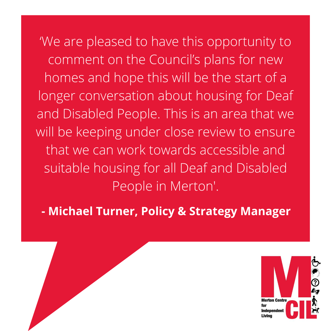 ‘We are pleased to have this opportunity to comment on the Council’s plans for new homes and hope this will be the start of a longer conversation about housing for Deaf and Disabled People. This is an area that we will be keeping under close review to ensure that we can work towards accessible and suitable housing for all Deaf and Disabled People in Merton.’
